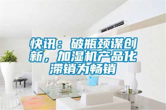 快訊：破瓶頸謀創(chuàng)新，加濕機(jī)產(chǎn)品化滯銷(xiāo)為暢銷(xiāo)